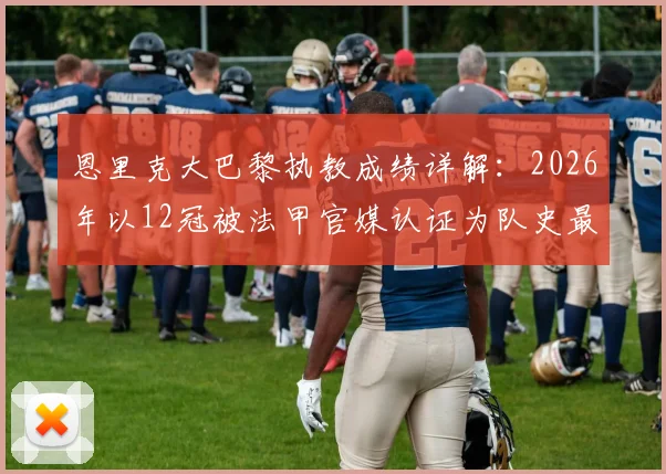 恩里克大巴黎执教成绩详解：2026年以12冠被法甲官媒认证为队史最成功主帅，HWG玩梗背后是什么