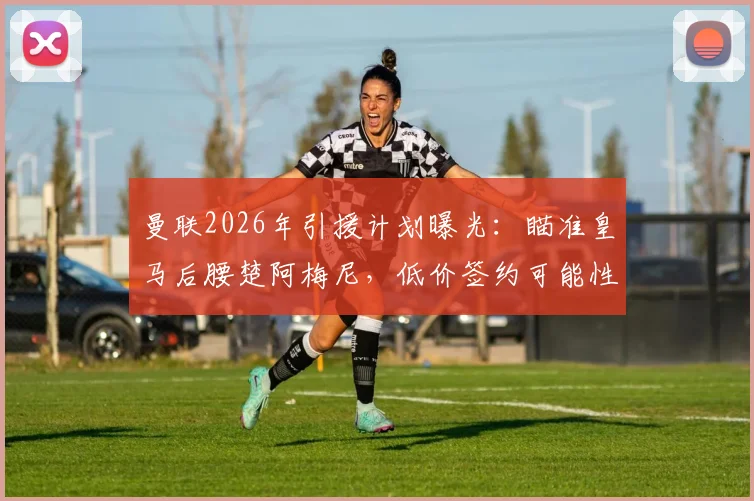 曼联2026年引援计划曝光：瞄准皇马后腰楚阿梅尼，低价签约可能性与战术适配性深度分析