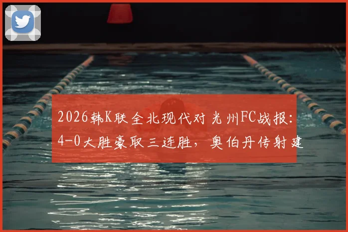 2026韩K联全北现代对光州FC战报：4-0大胜豪取三连胜，奥伯丹传射建功技惊四座
