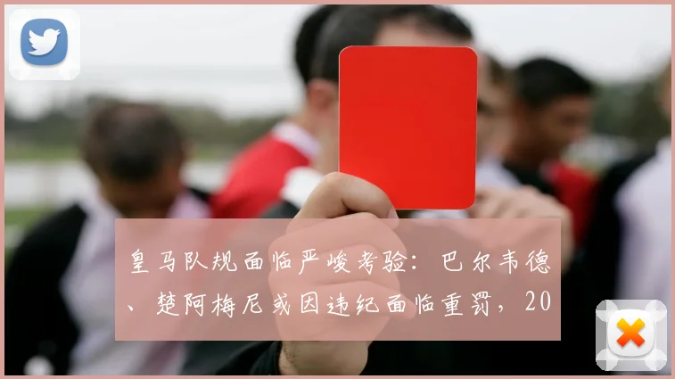 皇马队规面临严峻考验：巴尔韦德、楚阿梅尼或因违纪面临重罚，2026夏窗去留成疑