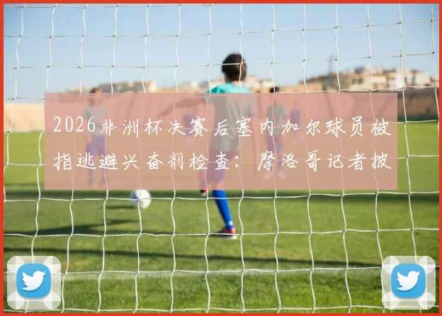 2026非洲杯决赛后塞内加尔球员被指逃避兴奋剂检查：摩洛哥记者披露事件细节与潜在后果分析