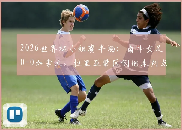2026世界杯小组赛半场:南非女足0-0加拿大,拉里亚禁区倒地未判点引争议,详解犯规瞬间与裁判尺度