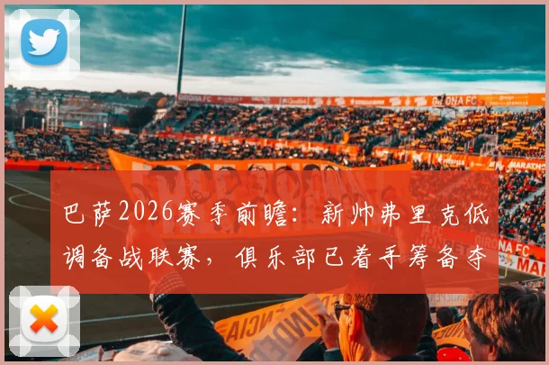 巴萨2026赛季前瞻：新帅弗里克低调备战联赛，俱乐部已着手筹备夺冠巡游庆典细节