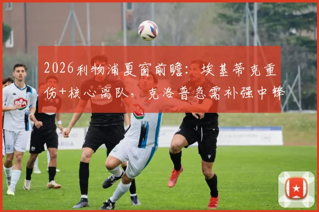 2026利物浦夏窗前瞻：埃基蒂克重伤+核心离队，克洛普急需补强中锋、中场，潜在引援目标解析
