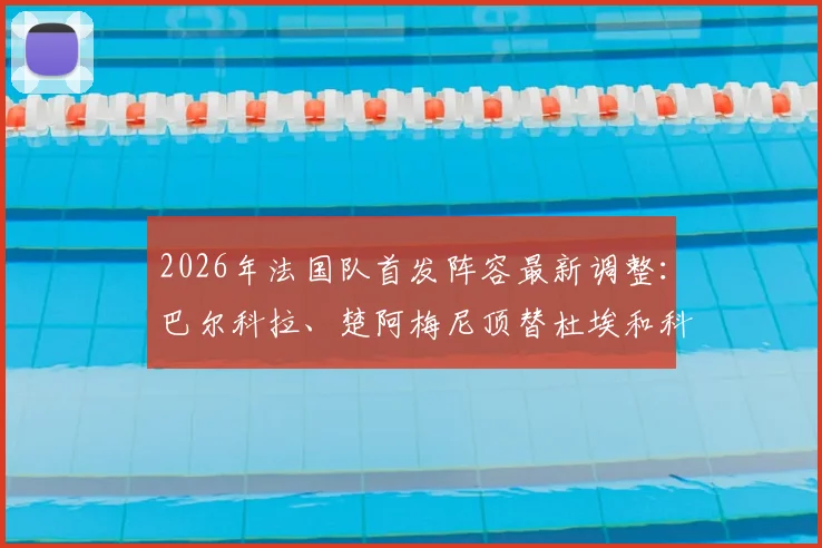 2026年法国队首发阵容最新调整：巴尔科拉、楚阿梅尼顶替杜埃和科内，队报解读战术影响
