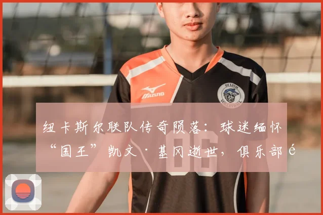 纽卡斯尔联队传奇陨落：球迷缅怀“国王”凯文·基冈逝世，俱乐部默哀致敬其不朽贡献与球场精神传承