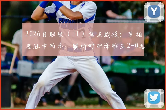 2026日职联（J1）焦点战报：罗相浩独中两元，解析町田泽维亚2-0客胜千叶市原全过程