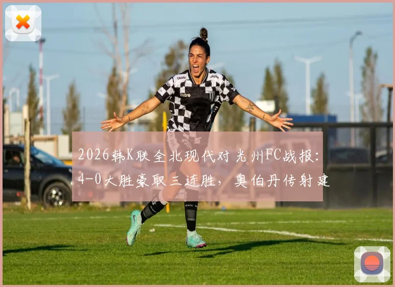 2026韩K联全北现代对光州FC战报：4-0大胜豪取三连胜，奥伯丹传射建功技惊四座