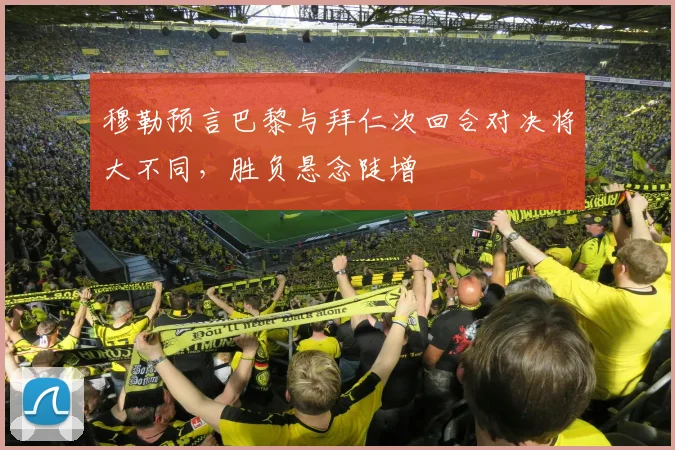 穆勒预言巴黎与拜仁次回合对决将大不同,胜负悬念陡增