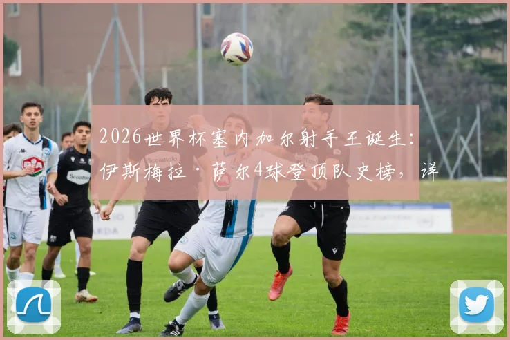 2026世界杯塞内加尔射手王诞生:伊斯梅拉·萨尔4球登顶队史榜,详解其超越迪乌夫等前辈的封神之路