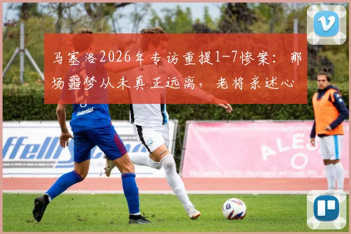 马塞洛2026年专访重提1-7惨案：那场噩梦从未真正远离，老将亲述心路历程