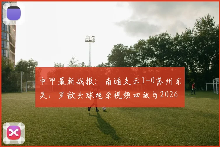 中甲最新战报：南通支云1-0苏州东吴，罗歆头球绝杀视频回放与2026赛季积分榜分析