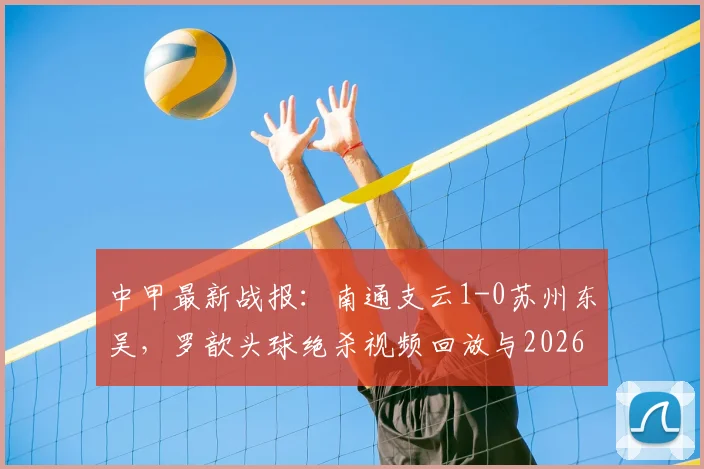 中甲最新战报:南通支云1-0苏州东吴,罗歆头球绝杀视频回放与2026赛季积分榜分析