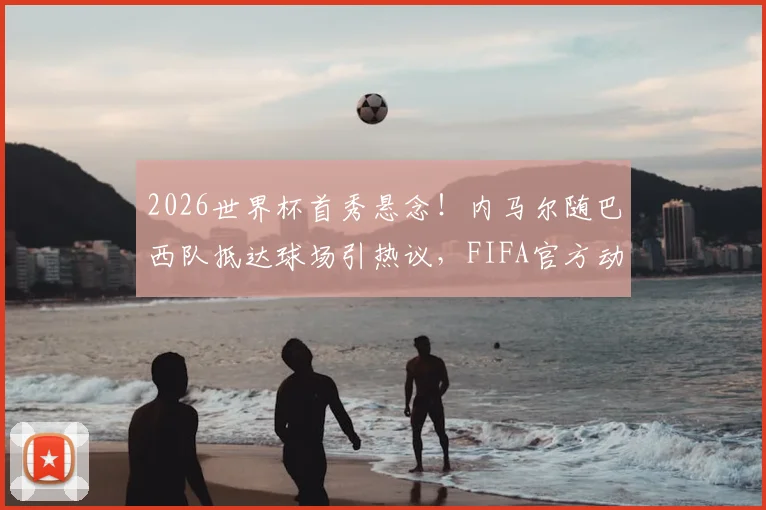 2026世界杯首秀悬念！内马尔随巴西队抵达球场引热议，FIFA官方动态视频观看指南