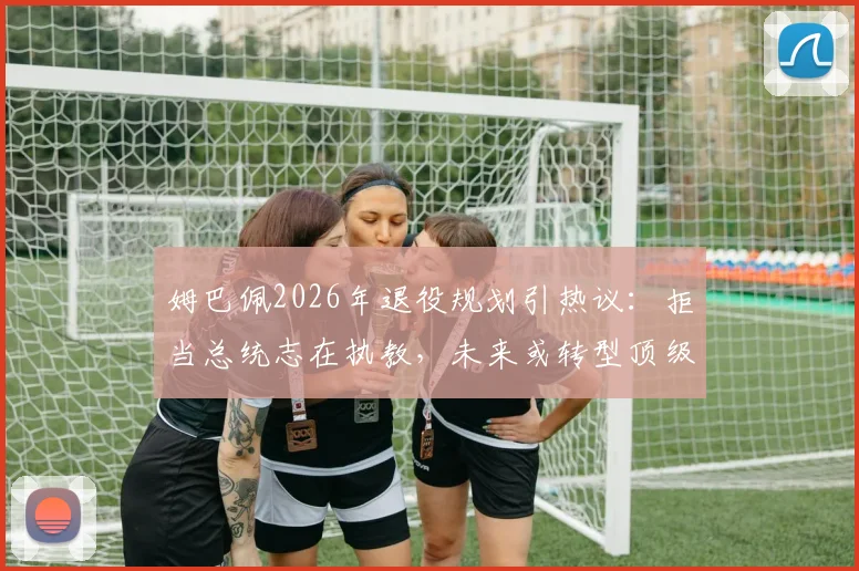 姆巴佩2026年退役规划引热议：拒当总统志在执教，未来或转型顶级教练的深层原因解读