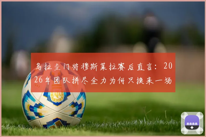 乌拉圭门将穆斯莱拉赛后直言：2026年团队拼尽全力为何只换来一场平局？比赛解析与个人看法