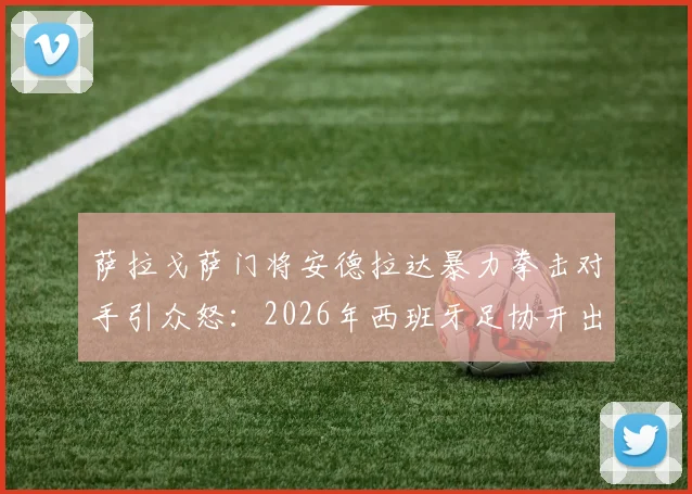 萨拉戈萨门将安德拉达暴力拳击对手引众怒：2026年西班牙足协开出13场重磅禁赛罚单深度解读