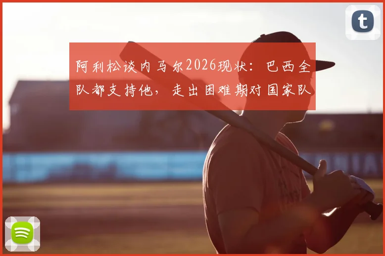 阿利松谈内马尔2026现状：巴西全队都支持他，走出困难期对国家队至关重要