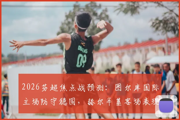 2026芬超焦点战预测：图尔库国际主场防守稳固，赫尔辛基客场表现疲软如何应对？