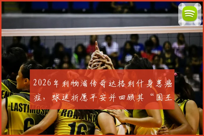 2026年利物浦传奇达格利什身患癌症，球迷祈愿平安并回顾其“国王”生涯与最新治疗进展