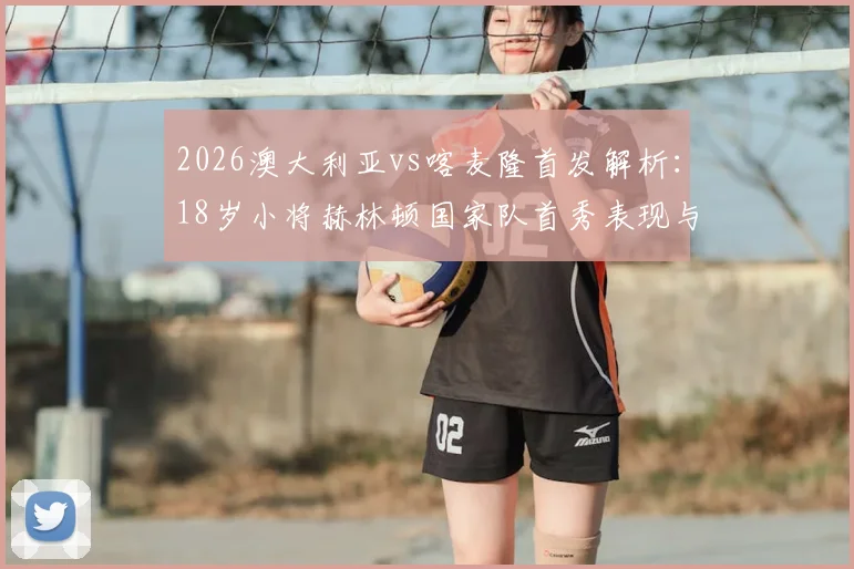 2026澳大利亚vs喀麦隆首发解析：18岁小将赫林顿国家队首秀表现与麦格里位置点评