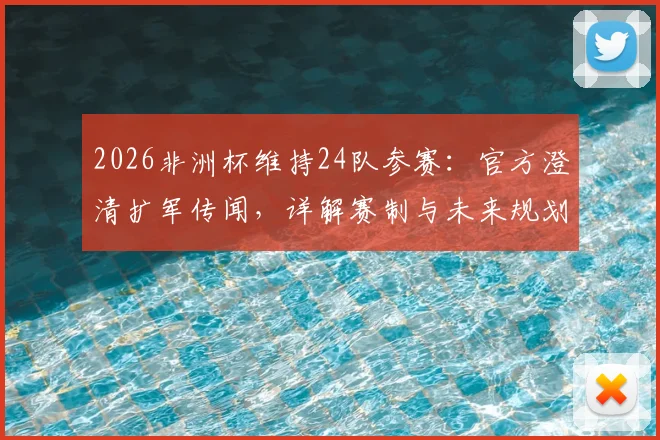 2026非洲杯维持24队参赛：官方澄清扩军传闻，详解赛制与未来规划