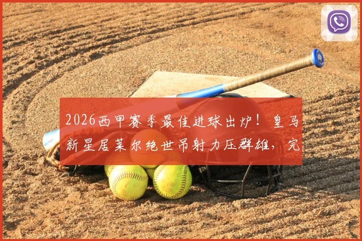 2026西甲赛季最佳进球出炉！皇马新星居莱尔绝世吊射力压群雄，完整进球集锦视频回顾