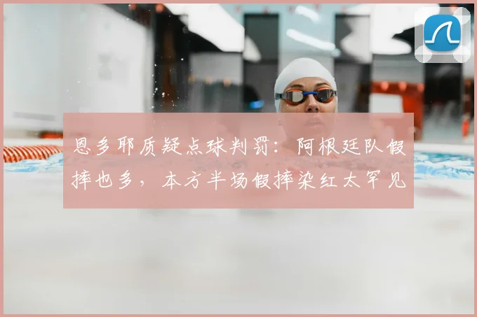 恩多耶质疑点球判罚：阿根廷队假摔也多，本方半场假摔染红太罕见（2026）